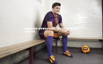 问鼎娱乐官网-法甲赛场争议频仍，欧洲足坛热议裁判尺度与球队表现