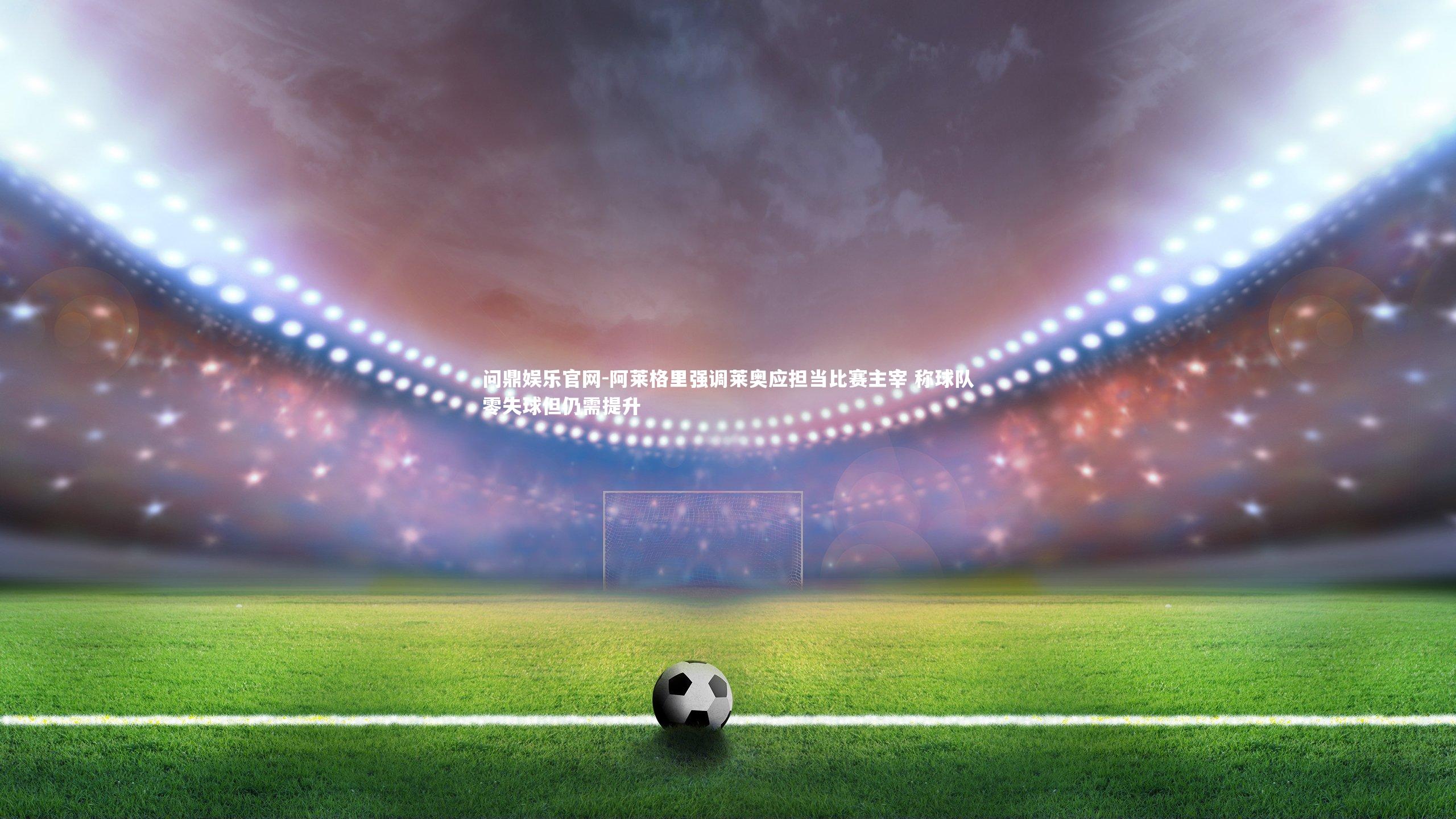 阿莱格里强调莱奥应担当比赛主宰 称球队零失球但仍需提升